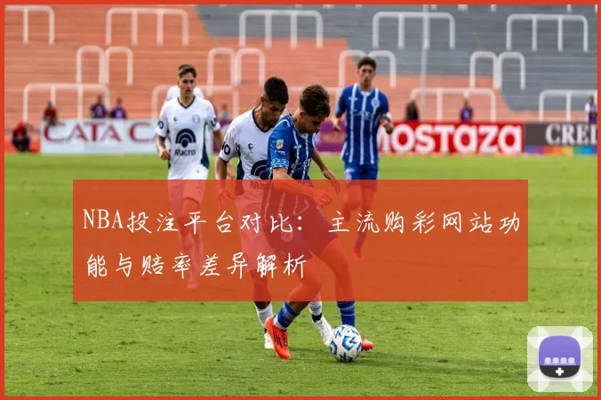 NBA投注平台对比：主流购彩网站功能与赔率差异解析