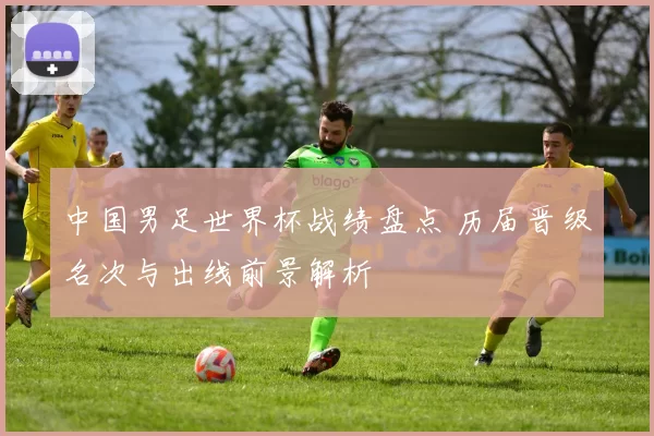 中国男足世界杯战绩盘点 历届晋级名次与出线前景解析