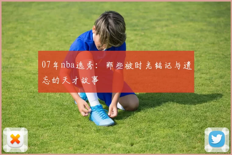 07年nba选秀：那些被时光铭记与遗忘的天才故事