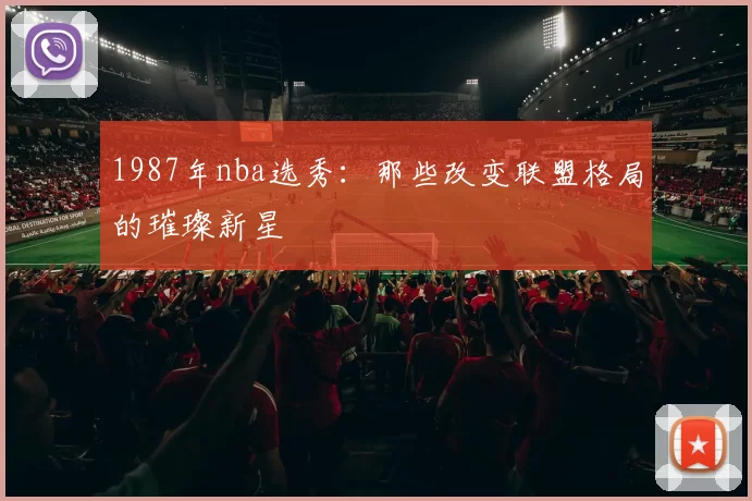 1987年nba选秀：那些改变联盟格局的璀璨新星