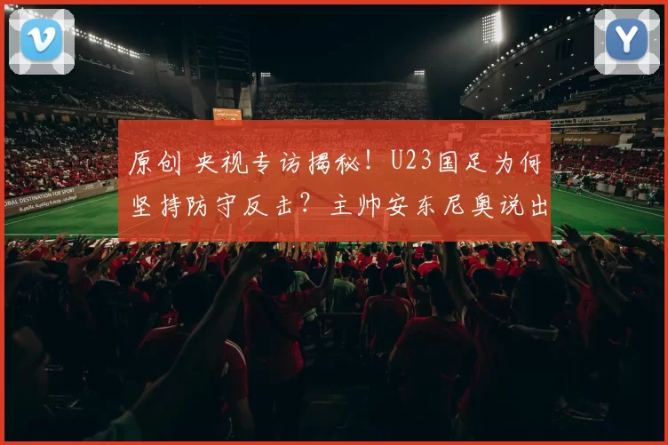原创 央视专访揭秘！U23国足为何坚持防守反击？主帅安东尼奥说出真相