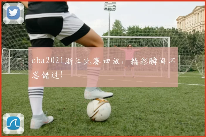 cba2021浙江比赛回放，精彩瞬间不容错过！