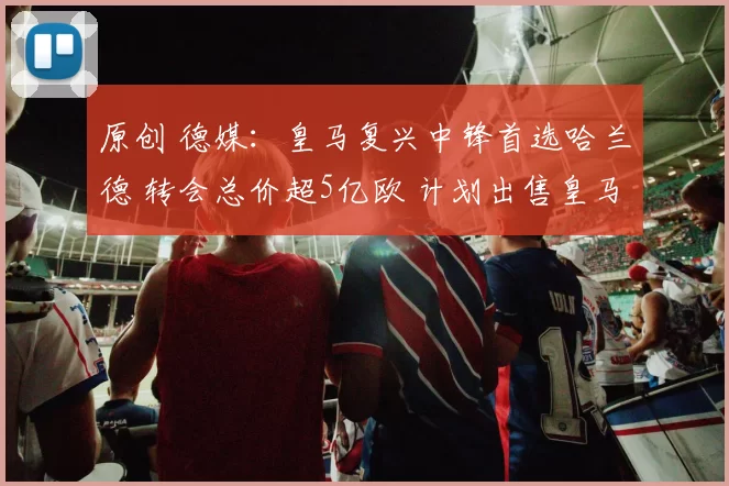 原创 德媒：皇马复兴中锋首选哈兰德 转会总价超5亿欧 计划出售皇马7号