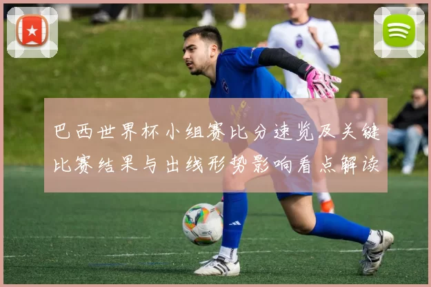巴西世界杯小组赛比分速览及关键比赛结果与出线形势影响看点解读