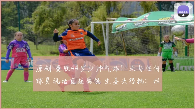 原创 曼联44岁少帅气炸！未与任何球员说话直接离场 生姜头怒批：烂透了
