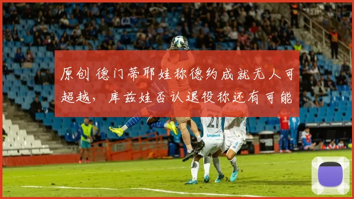 原创 德门蒂耶娃称德约成就无人可超越，库兹娃否认退役称还有可能复出