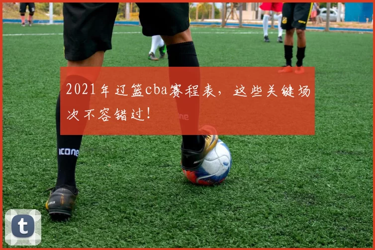 2021年辽篮cba赛程表，这些关键场次不容错过！