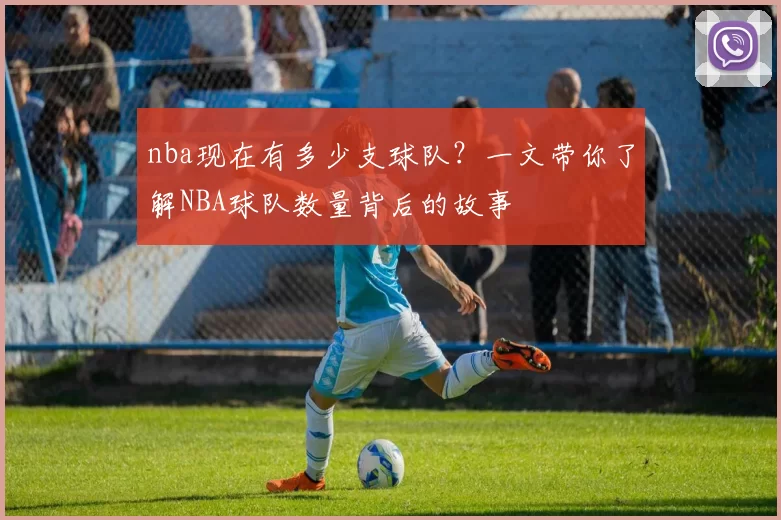 nba现在有多少支球队？一文带你了解NBA球队数量背后的故事