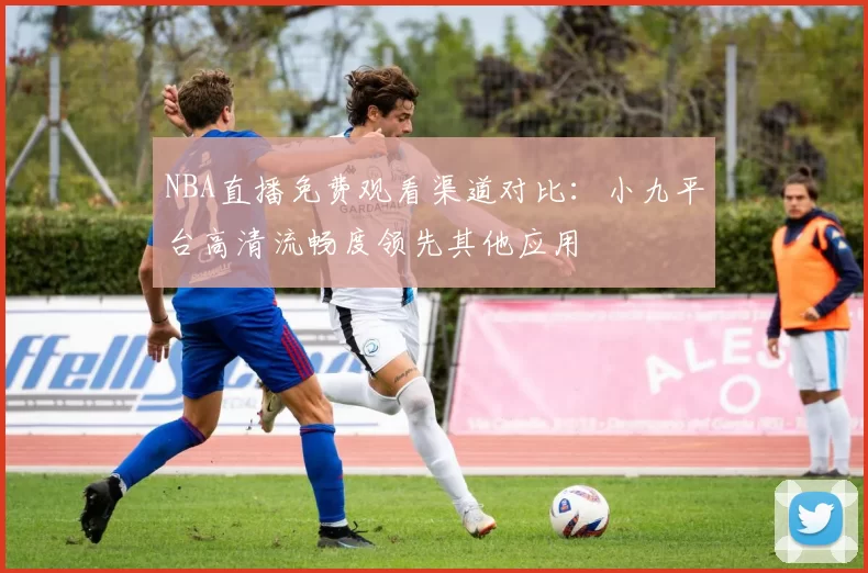 NBA直播免费观看渠道对比：小九平台高清流畅度领先其他应用