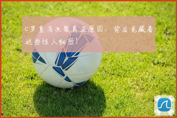 c罗皇马决裂真正原因，背后竟藏着这些惊人秘密！