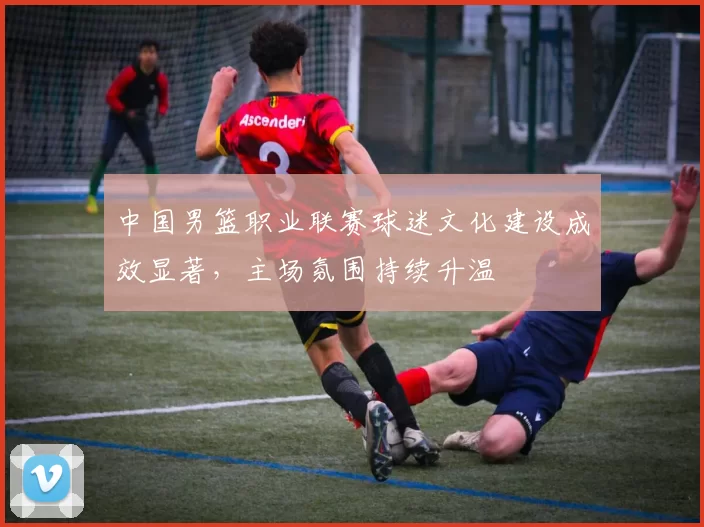 中国男篮职业联赛球迷文化建设成效显著，主场氛围持续升温