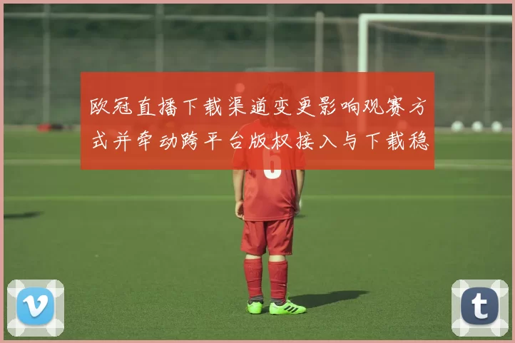 欧冠直播下载渠道变更影响观赛方式并牵动跨平台版权接入与下载稳定性