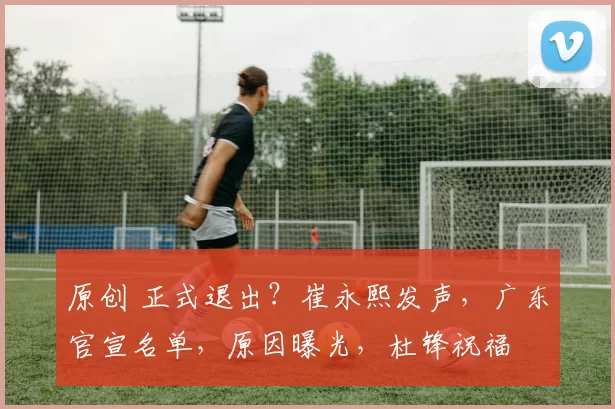 原创 正式退出？崔永熙发声，广东官宣名单，原因曝光，杜锋祝福