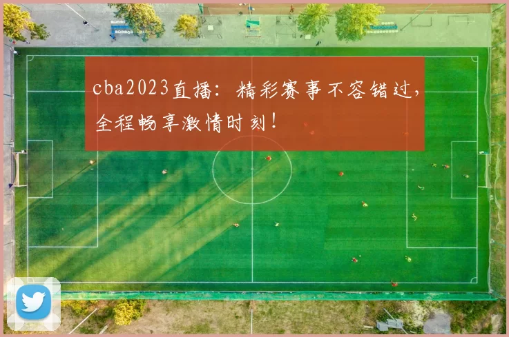 cba2023直播：精彩赛事不容错过，全程畅享激情时刻！