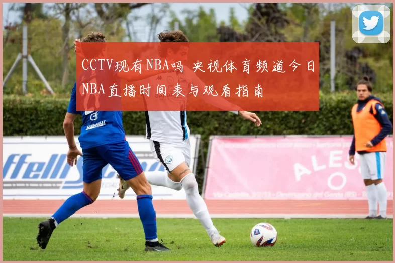 CCTV现有NBA吗 央视体育频道今日NBA直播时间表与观看指南