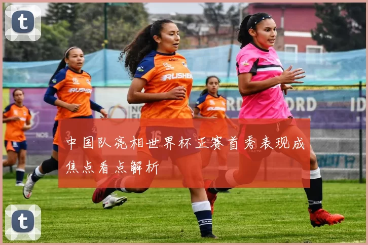 中国队亮相世界杯正赛首秀表现成焦点看点解析