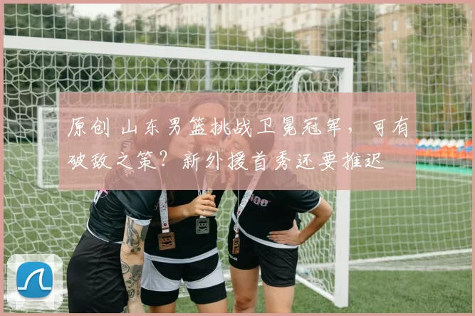 原创 山东男篮挑战卫冕冠军，可有破敌之策？新外援首秀还要推迟