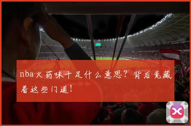 nba火药味十足什么意思？背后竟藏着这些门道！