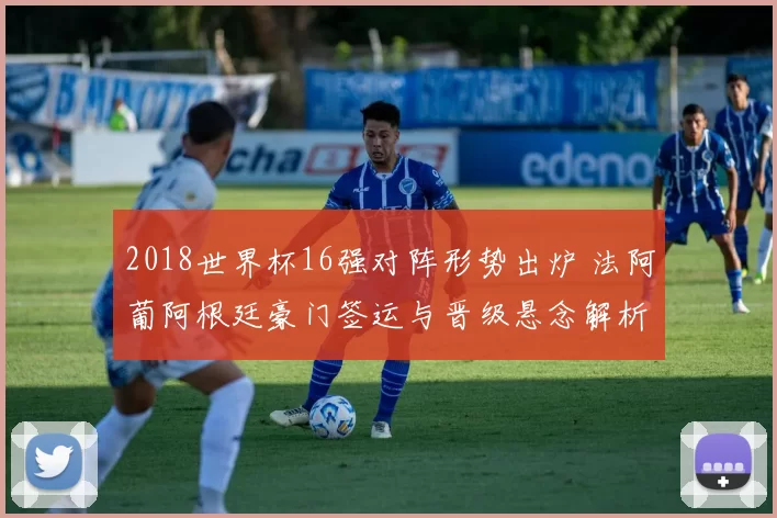2018世界杯16强对阵形势出炉 法阿葡阿根廷豪门签运与晋级悬念解析
