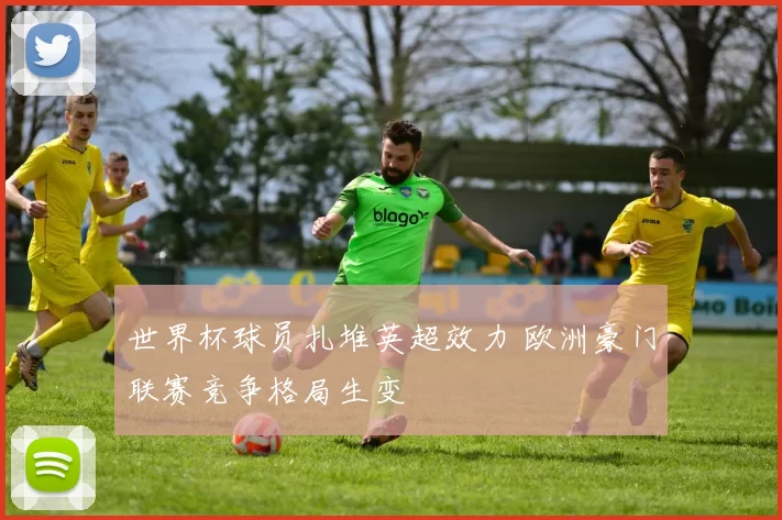 世界杯球员扎堆英超效力 欧洲豪门联赛竞争格局生变