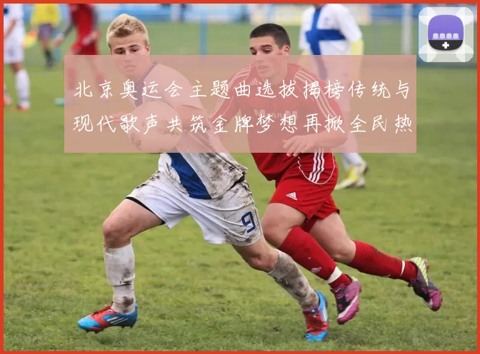 北京奥运会主题曲选拔揭榜传统与现代歌声共筑金牌梦想再掀全民热潮