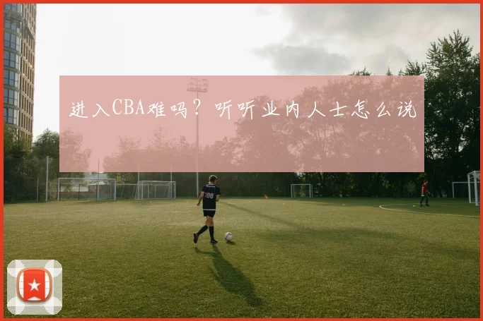 进入CBA难吗？听听业内人士怎么说