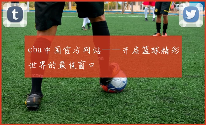 cba中国官方网站——开启篮球精彩世界的最佳窗口