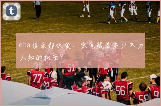 cba俱乐部伙食，究竟藏着多少不为人知的秘密？