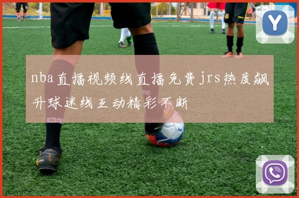 nba直播视频线直播免费jrs热度飙升球迷线互动精彩不断