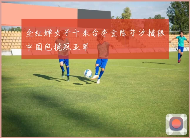 全红婵女子十米台夺金陈芋汐摘银中国包揽冠亚军